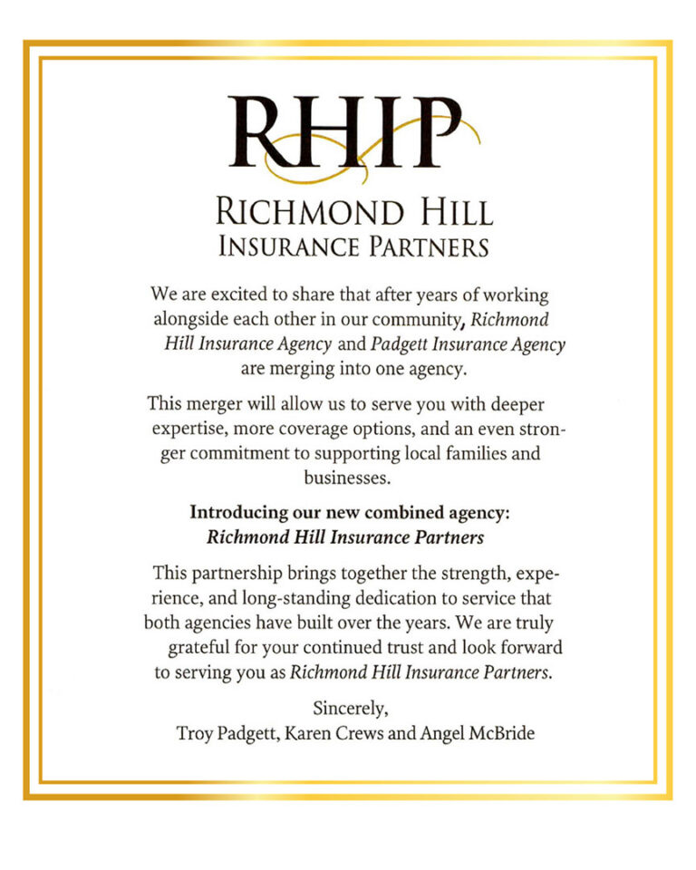Richmond Hill Insurance Partners. We are excited to share that after years of working alongside each other in our community, Richmond Hill Insurance Agency and Padgett Insurance Agency are merging into one agency. This merger will allow us to serve you with deeper expertise, more coverage options, and an even stron-ger commitment to supporting local families and businesses. Introducing our new combined agency: Richmond Hill Insurance Partners. This partnership brings together the strength, expe-rience, and long-standing dedication to service that both agencies have built over the years. We are truly grateful for your continued trust and look forward to serving you as Richmond Hill Insurance Partners. Sincerely, Troy Padgett, Karen Crews and Angel McBride - https://www.rhinspartners.com/